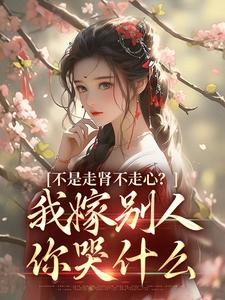 完结版《不是走肾不走心？我嫁别人你哭什么》章节阅读