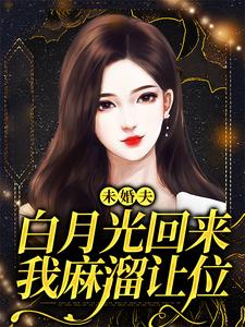 完结版《未婚夫白月光回来，我麻溜让位》章节阅读