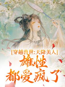 完结版《穿越兽世：天降美人，雄性都爱疯了》免费阅读