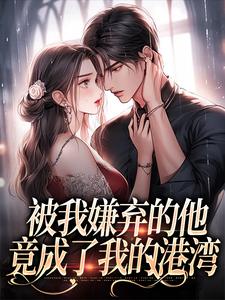 完結版《被我嫌棄的他，竟成了我的港灣》章節閱讀