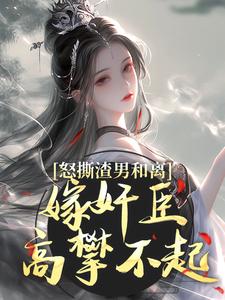 完結版《怒撕渣男和離，嫁奸臣高攀不起》章節閱讀